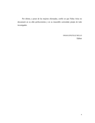 x 
 
Por último, a pesar de las mejoras efectuadas, confío en que Fidias Arias no
descansará en su afán perfeccionista y en su insaciable curiosidad, propia de todo
investigador.
OMAR GONZÁLEZ BELLO
Editor
 