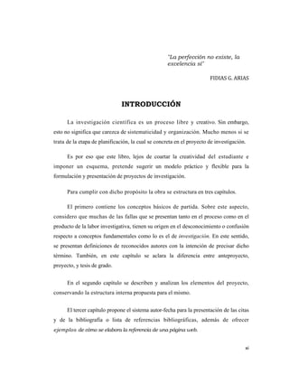 xi 
 
"La perfección no existe, la
excelencia sí"
FIDIAS G. ARIAS 
INTRODUCCIÓN
La investigación científica es un proceso libre y creativo. Sin embargo,
esto no significa que carezca de sistematicidad y organización. Mucho menos si se
trata de la etapa de planificación, la cual se concreta en el proyecto de investigación.
Es por eso que este libro, lejos de coartar la creatividad del estudiante e
imponer un esquema, pretende sugerir un modelo práctico y flexible para la
formulación y presentación de proyectos de investigación.
Para cumplir con dicho propósito la obra se estructura en tres capítulos.
El primero contiene los conceptos básicos de partida. Sobre este aspecto,
considero que muchas de las fallas que se presentan tanto en el proceso como en el
producto de la labor investigativa, tienen su origen en el desconocimiento o confusión
respecto a conceptos fundamentales como lo es el de investigación. En este sentido,
se presentan definiciones de reconocidos autores con la intención de precisar dicho
término. También, en este capítulo se aclara la diferencia entre anteproyecto,
proyecto, y tesis de grado.
En el segundo capítulo se describen y analizan los elementos del proyecto,
conservando la estructura interna propuesta para el mismo.
El tercer capítulo propone el sistema autor-fecha para la presentación de las citas
y de la bibliografía o lista de referencias bibliográficas, además de ofrecer
ejemplos de cómo se elabora la referencia de una página web.
 