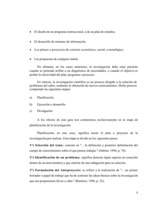 3 
 
• El diseño de un programa instruccional, o de un plan de estudios.
• El desarrollo de sistemas de información.
• Los planes o proyectos de carácter económico, social, o tecnológico.
• Las propuestas de cualquier índole.
No obstante, en los casos anteriores, la investigación debe estar presente
cuando se pretende arribar a un diagnóstico de necesidades, o cuando el objetivo es
probar la efectividad del plan, programa o proyecto.
En síntesis, la investigación científica es un proceso dirigido a la solución de
problemas del saber, mediante la obtención de nuevos conocimientos. Dicho proceso
comprende las siguientes etapas:
a) Planificación.
b) Ejecución o desarrollo.
c) Divulgación.
A los efectos de esta guía nos centraremos exclusivamente en la etapa de
planificación de la investigación.
Planificación, en este caso, significa trazar el plan o proyecto de la
investigación por realizar. Esta etapa se divide en los siguientes pasos:
1°) Selección del tema: consiste en "... la definición y posterior delimitación del
campo de conocimientos sobre el que piensa trabajar." (Sabino, 1994, p. 74).
2°) Identificación de un problema: significa detectar algún aspecto no conocido
dentro de un área temática y que amerite de una indagación para su solución.
3°) Formulación del Anteproyecto: se refiere a la realización de "... un primer
borrador o papel de trabajo que ha de contener las ideas básicas sobre la investigación
que nos proponemos llevar a cabo." (Ramírez, 1996, p. 32).
 