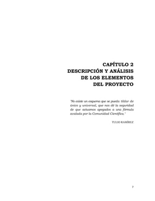 7 
 
CAPÍTULO 2
DESCRIPCIÓN Y ANÁLISIS
DE LOS ELEMENTOS
DEL PROYECTO
"No existe un esquema que se pueda tildar de
único y universal, que nos dé la seguridad
de que actuamos apegados a una fórmula
avalada por la Comunidad Científica."
TULIO RAMÍREZ
 