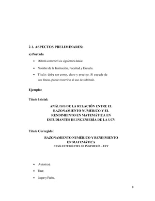 8 
 
2.1. ASPECTOS PRELIMINARES:
a) Portada
• Deberá contener los siguientes datos:
• Nombre de la Institución, Facultad y Escuela.
• Título: debe ser corto, claro y preciso. Si excede de
dos líneas, puede recurrirse al uso de subtítulo.
Ejemplo:
Título Inicial:
ANÁLISIS DE LA RELACIÓN ENTRE EL
RAZONAMIENTO NUMÉRICO Y EL
RENDIMIENTO EN MATEMÁTICA EN
ESTUDIANTES DE INGENIERÍA DE LA UCV
Título Corregido:
RAZONAMIENTO NUMÉRICO Y RENDIMIENTO
EN MATEMÁTICA
CASO: ESTUDIANTES DE INGENIERÍA – UCV
• Autor(es).
• Tutor.
• Lugar y Fecha.
 