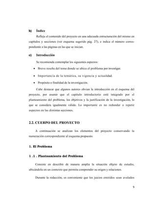 9 
 
b) Índice
Refleja el contenido del proyecto en una adecuada estructuración del mismo en
capítulos y secciones (ver esquema sugerido pág. 27), e indica el número corres-
pondiente a las páginas en las que se inician.
c) Introducción
Se recomienda contemplar los siguientes aspectos:
• Breve reseña del tema donde se ubica el problema por investigar.
• Importancia de la temática, su vigencia y actualidad.
• Propósito o finalidad de la investigación.
Cabe destacar que algunos autores obvian la introducción en el esquema del
proyecto, por asumir que el capítulo introductorio está integrado por el
planteamiento del problema, los objetivos y la justificación de la investigación, lo
que se considera igualmente válido. Lo importante es no redundar o repetir
aspectos en las distintas secciones.
2.2. CUERPO DEL PROYECTO
A continuación se analizan los elementos del proyecto conservando la
numeración correspondiente al esquema propuesto.
1. El Problema
1 .1 . Planteamiento del Problema
Consiste en describir de manera amplia la situación objeto de estudio,
ubicándola en un contexto que permita comprender su origen y relaciones.
Durante la redacción, es conveniente que los juicios emitidos sean avalados
 