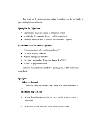 12 
 
Los objetivos de investigación no deben confundirse con las actividades o
procesos implícitos en el estudio.
Ejemplos de Objetivos:
• Determinar las causas que originan la delincuencia juvenil.
• Identificar los factores que inciden en el rendimiento estudiantil.
• Establecer la relación entre las variables nivel educativo e ingresos.
No son Objetivos de Investigación:
• Aplicar una encuesta a los estudiantes de la U.C.V.
• Diseñar un programa educativo.
• Proponer estrategias de mercadeo.
• Entrevistar a los miembros del personal docente de la U.C.V.
• Motivar a un grupo de estudiantes.
También, puede formularse un objetivo general, c cual se deriven objetivos
específicos.
Ejemplo:
Objetivo General
Determinar las características socioeconómicas de los estudiantes de la
U.C.V.
Objetivos Específicos:
1. Cuantificar el ingreso promedio del grupo familiar al que pertenece el
estudiante.
2. Establecer el nivel educativo de los padres del estudiante.
 