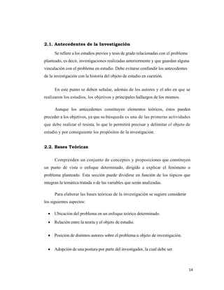 14 
 
2.1. Antecedentes de la Investigación
Se refiere a los estudios previos y tesis de grado relacionadas con el problema
planteado, es decir, investigaciones realizadas anteriormente y que guardan alguna
vinculación con el problema en estudio. Debe evitarse confundir los antecedentes
de la investigación con la historia del objeto de estudio en cuestión.
En este punto se deben señalar, además de los autores y el año en que se
realizaron los estudios, los objetivos y principales hallazgos de los mismos.
Aunque los antecedentes constituyen elementos teóricos, éstos pueden
preceder a los objetivos, ya que su búsqueda es una de las primeras actividades
que debe realizar el tesista, lo que le permitirá precisar y delimitar el objeto de
estudio y por consiguiente los propósitos de la investigación.
2.2. Bases Teóricas
Comprenden un conjunto de conceptos y proposiciones que constituyen
un punto de vista o enfoque determinado, dirigido a explicar el fenómeno o
problema planteado. Esta sección puede dividirse en función de los tópicos que
integran la temática tratada o de las variables que serán analizadas.
Para elaborar las bases teóricas de la investigación se sugiere considerar
los siguientes aspectos:
• Ubicación del problema en un enfoque teórico determinado.
• Relación entre la teoría y el objeto de estudio.
• Posición de distintos autores sobre el problema u objeto de investigación.
• Adopción de una postura por parte del investigador, la cual debe ser
 