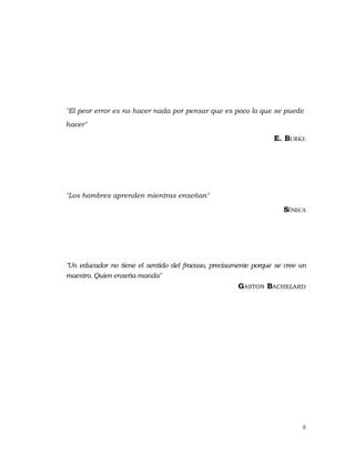 ii 
 
"El peor error es no hacer nada por pensar que es poco lo que se puede
hacer"
E. BURKE
"Los hombres aprenden mientras enseñan"
SÉNECA
"Un educador no tiene el sentido del fracaso, precisamente porque se cree un
maestro. Quien enseña manda"
GASTON BACHELARD
 