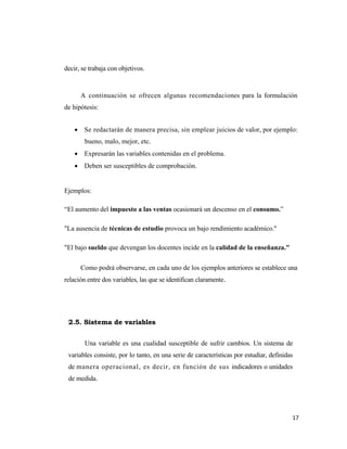 17 
 
decir, se trabaja con objetivos.
A continuación se ofrecen algunas recomendaciones para la formulación
de hipótesis:
• Se redactarán de manera precisa, sin emplear juicios de valor, por ejemplo:
bueno, malo, mejor, etc.
• Expresarán las variables contenidas en el problema.
• Deben ser susceptibles de comprobación.
Ejemplos:
“El aumento del impuesto a las ventas ocasionará un descenso en el consumo.”
"La ausencia de técnicas de estudio provoca un bajo rendimiento académico."
"El bajo sueldo que devengan los docentes incide en la calidad de la enseñanza."
Como podrá observarse, en cada uno de los ejemplos anteriores se establece una
relación entre dos variables, las que se identifican claramente.
2.5. Sistema de variables
Una variable es una cualidad susceptible de sufrir cambios. Un sistema de
variables consiste, por lo tanto, en una serie de características por estudiar, definidas
de manera operacional, es decir, en función de sus indicadores o unidades
de medida.
 