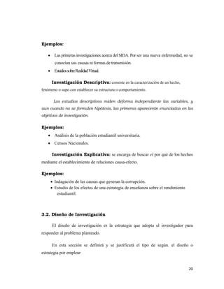 20 
 
Ejemplos:
• Las primeras investigaciones acerca del SIDA. Por ser una nueva enfermedad, no se
conocían sus causas ni formas de transmisión.
• EstudiossobreRealidadVirtual.
Investigación Descriptiva: consiste en la caracterización de un hecho,
fenómeno o supo con establecer su estructura o comportamiento.
Los estudios descriptivos miden deforma independiente las variables, y
aun cuando no se formulen hipótesis, las primeras aparecerán enunciadas en los
objetivos de investigación.
Ejemplos:
• Análisis de la población estudiantil universitaria.
• Censos Nacionales.
Investigación Explicativa: se encarga de buscar el por qué de los hechos
mediante el establecimiento de relaciones causa-efecto.
Ejemplos:
• Indagación de las causas que generan la corrupción.
• Estudio de los efectos de una estrategia de enseñanza sobre el rendimiento
estudiantil.
3.2. Diseño de Investigación
El diseño de investigación es la estrategia que adopta el investigador para
responder al problema planteado.
En esta sección se definirá y se justificará el tipo de según. el diseño o
estrategia por emplear
 