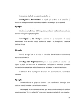 21 
 
En atención al diseño, la investigación se clasifica en:
Investigación Documental: es aquella que se basa en la obtención y
análisis de datos provenientes de materiales impresos u otros tipos de documentos.
Ejemplo:
Estudio sobre la historia del Computador, realizado mediante la consulta de
material bibliográfico y hemerográfico.
Investigación de Campo: consiste en la recolección de datos
directamente de la realidad donde ocurren los hechos, sin manipular o controlar
variable alguna.
Ejemplo:
Sondeo de opinión en el que se consulta directamente al consumidor
acerca de un producto.
Investigación Experimental: proceso que consiste en someter a un
objeto o grupo de individuos a determinadas condiciones o estímulos (variable
independiente), para observar los efectos que se producen (variable dependiente).
Se diferencia de la investigación de campo por la manipulación y control de
variables.
Ejemplo:
Sometimiento de un grupo de alumnos a una determinada estrategia, para
observar los efectos sobre el rendimiento de éstos.
Por otra parte, es indispensable aclarar que la modalidad de trabajo de grado o
tesis denominada "Proyecto Factible" no constituye un tipo o diseño de investigación,
 