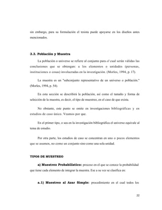 22 
 
sin embargo, para su formulación el tesista puede apoyarse en los diseños antes
mencionados.
3.3. Población y Muestra
La población o universo se refiere al conjunto para el cual serán válidas las
conclusiones que se obtengan: a los elementos o unidades (personas,
instituciones o cosas) involucradas en la investigación. (Morles, 1994, p. 17).
La muestra es un "subconjunto representativo de un universo o población."
(Morles, 1994, p. 54).
En esta sección se describirá la población, así como el tamaño y forma de
selección de la muestra, es decir, el tipo de muestreo, en el caso de que exista.
No obstante, este punto se omite en investigaciones bibliográficas y en
estudios de caso único. Veamos por que.
En el primer tipo, o sea en la investigación bibliográfica el universo equivale al
tema de estudio.
Por otra parte, los estudios de caso se concentran en uno o pocos elementos
que se asumen, no como un conjunto sino como una sola unidad.
TIPOS DE MUESTREO
a) Muestreo Probabilístico: proceso en el que se conoce la probabilidad
que tiene cada elemento de integrar la muestra. Ese a su vez se clasifica en:
a.1) Muestreo al Azar Simple: procedimiento en el cual todos los
 