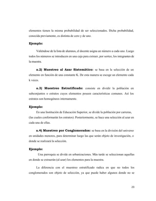 23 
 
elementos tienen la misma probabilidad de ser seleccionados. Dicha probabilidad,
conocida previamente, es distinta de cero y de uno.
Ejemplo:
Valiéndose de la lista de alumnos, el docente asigna un número a cada uno. Luego
todos los números se introducen en una caja para extraer, por sorteo, los integrantes de
la muestra.
a.2) Muestreo al Azar Sistemático: se basa en la selección de un
elemento en función de una constante K. De esta manera se escoge un elemento cada
k veces.
a.3) Muestreo Estratificado: consiste en dividir la población en
subconjuntos o estratos cuyos elementos poseen características comunes. Así los
estratos son homogéneos internamente.
Ejemplo:
En una Institución de Educación Superior, se divide la población por carreras,
(las cuales conformarán los estratos). Posteriormente, se hace una selección al azar en
cada una de ellas.
a.4) Muestreo por Conglomerados: se basa en la división del universo
en unidades menores, para determinar luego las que serán objeto de investigación, o
donde se realizará la selección.
Ejemplo:
Una parroquia se divide en urbanizaciones. Más tarde se seleccionan aquellas
en donde se extraerán (al azar) los elementos para la muestra.
La diferencia con el muestreo estratificado radica en que no todos los
conglomerados son objeto de selección, ya que puede haber algunos donde no se
 