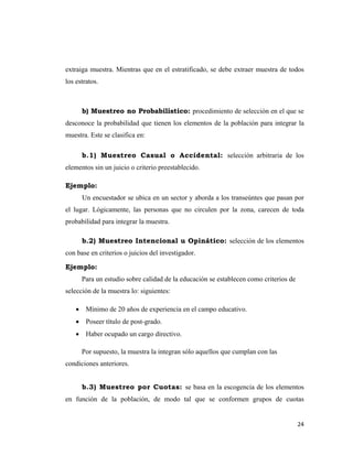 24 
 
extraiga muestra. Mientras que en el estratificado, se debe extraer muestra de todos
los estratos.
b) Muestreo no Probabilístico: procedimiento de selección en el que se
desconoce la probabilidad que tienen los elementos de la población para integrar la
muestra. Este se clasifica en:
b.1) Muestreo Casual o Accidental: selección arbitraria de los
elementos sin un juicio o criterio preestablecido.
Ejemplo:
Un encuestador se ubica en un sector y aborda a los transeúntes que pasan por
el lugar. Lógicamente, las personas que no circulen por la zona, carecen de toda
probabilidad para integrar la muestra.
b.2) Muestreo Intencional u Opinático: selección de los elementos
con base en criterios o juicios del investigador.
Ejemplo:
Para un estudio sobre calidad de la educación se establecen como criterios de
selección de la muestra lo: siguientes:
• Mínimo de 20 años de experiencia en el campo educativo.
• Poseer título de post-grado.
• Haber ocupado un cargo directivo.
Por supuesto, la muestra la integran sólo aquellos que cumplan con las
condiciones anteriores.
b.3) Muestreo por Cuotas: se basa en la escogencia de los elementos
en función de la población, de modo tal que se conformen grupos de cuotas
 