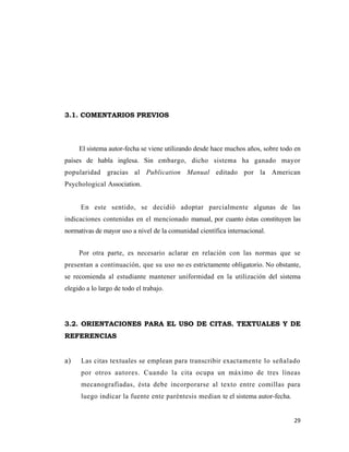 29 
 
3.1. COMENTARIOS PREVIOS
El sistema autor-fecha se viene utilizando desde hace muchos años, sobre todo en
países de habla inglesa. Sin embargo, dicho sistema ha ganado mayor
popularidad gracias al Publication Manual editado por la American
Psychological Association.
En este sentido, se decidió adoptar parcialmente algunas de las
indicaciones contenidas en el mencionado manual, por cuanto éstas constituyen las
normativas de mayor uso a nivel de la comunidad científica internacional.
Por otra parte, es necesario aclarar en relación con las normas que se
presentan a continuación, que su uso no es estrictamente obligatorio. No obstante,
se recomienda al estudiante mantener uniformidad en la utilización del sistema
elegido a lo largo de todo el trabajo.
3.2. ORIENTACIONES PARA EL USO DE CITAS. TEXTUALES Y DE
REFERENCIAS
a) Las citas textuales se emplean para transcribir exactamente lo señalado
por otros autores. Cuando la cita ocupa un máximo de tres líneas
mecanografiadas, ésta debe incorporarse al texto entre comillas para
luego indicar la fuente ente paréntesis median te el sistema autor-fecha.
 