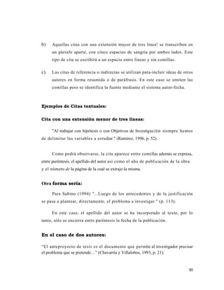 30 
 
b) Aquellas citas con una extensión mayor de tres línea! se transcriben en
un párrafo aparte, con cinco espacios de sangría por ambos lados. Este
tipo de cita se escribirá a un espacio entre líneas y sin comillas.
c) Las citas de referencia o indirectas se utilizan para-incluir ideas de otros
autores en forma resumida o de paráfrasis. En este caso se omiten las
comillas pero se identifica la fuente mediante el sistema autor-fecha.
Ejemplos de Citas textuales:
Cita con una extensión menor de tres líneas:
"Al trabajar con hipótesis o con Objetivos de Investigación siempre hemos
de delimitar las variables a estudiar." (Ramírez, 1996, p. 52).
Como podrá observarse, la cita aparece entre comillas además se expresa,
entre paréntesis, el apellido del autor así como el año de publicación de la obra
y el número de la página de la cual se extrajo la misma.
Otra forma sería:
Para Sabino (1994) "...Luego de los antecedentes y de la justificación
se pasa a plantear, directamente, el problema a investigar." (p. 113).
En este caso, el apellido del autor se ha incorporado al texto, por lo
tanto, sólo se encierra entre paréntesis la fecha de la publicación.
En el caso de dos autores:
“El anteproyecto de tesis es el documento que permite al investigador precisar
el problema que se pretende…” (Chavarría y Villalobos, 1993, p. 21).
 