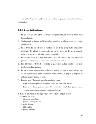 35 
 
La fecha de emisión del decreto o resolución puede no coincidir con la de
publicación.
 
3.3.5. Otras indicaciones:
1. En el caso de una obra de autoría desconocida, se indica el título en el
lugar del autor.
2. Si el autor de la obra es también el editor, se utiliza la palabra: Autor, en el lugar
de la editorial.
3. Si se trata de un artículo o capítulo de un libro compilado, el nombre
completo del editor o compilador no se invierte, es decir, se permite
colocar primero las iniciales y luego el apellido.
4. Cuando un libro está por publicarse, o si un artículo ha sido aprobado
para su publicación, se coloca: en imprenta o en prensa.
5. Los términos editorial, volumen y ediciones deben omitirse por estar
implícitos en la referencia.
6. En los artículos publicados en períodicos, además del tiño, se indica el mes y el
día de la publicación entre paréntesis. Para señalar, la página o páginas se
utilizan las abreviaturas p. o p.p.
7. Los corchetes [ ] se emplean en los siguientes casos:
• Para colocar la palabra resumen, luego del título del mismo.
• Para especificar que se trata de entrevistas reseñadas, grabaciones,
filmaciones, programas de computación, etc.
8. Pueden emplearse las siguientes abreviaturas según el caso:
• (s.f.): sin fecha
• (Comp.): compilador
• (Comps.): compiladores
• (ed.): edición
• (Ed.): editor
• (Eds.): editores
 