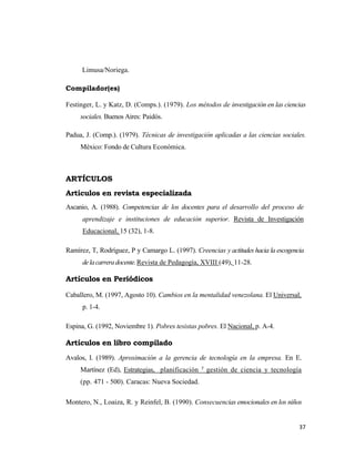 37 
 
Limusa/Noriega.
Compilador(es)
Festinger, L. y Katz, D. (Comps.). (1979). Los métodos de investigación en las ciencias
sociales. Buenos Aires: Paidós.
Padua, J. (Comp.). (1979). Técnicas de investigación aplicadas a las ciencias sociales.
México: Fondo de Cultura Económica.
ARTÍCULOS
Artículos en revista especializada
Ascanio, A. (1988). Competencias de los docentes para el desarrollo del proceso de
aprendizaje e instituciones de educación superior. Revista de Investigación
Educacional, 15 (32), 1-8.
Ramírez, T, Rodríguez, P y Camargo L. (1997). Creencias y actitudes hacia la escogencia
delacarreradocente.Revista de Pedagogía, XVIII (49), 11-28.
Artículos en Periódicos
Caballero, M. (1997, Agosto 10). Cambios en la mentalidad venezolana. El Universal,
p. 1-4.
Espina, G. (1992, Noviembre 1). Pobres tesistas pobres. El Nacional, p. A-4.
Artículos en libro compilado
Avalos, I. (1989). Aproximación a la gerencia de tecnología en la empresa. En E.
Martínez (Ed), Estrategias, planificación y
gestión de ciencia y tecnología
(pp. 471 - 500). Caracas: Nueva Sociedad.
Montero, N., Loaiza, R. y Reinfel, B. (1990). Consecuencias emocionales en los niños
 