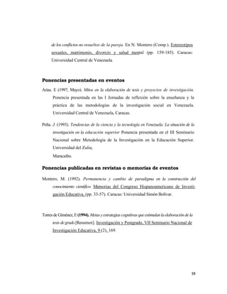 38 
 
de los conflictos no resueltos de la pareja. En N. Montero (Comp.). Estereotipos
sexuales, matrimonio, divorcio y salud mental (pp. 159-185). Caracas:
Universidad Central de Venezuela.
 
Ponencias presentadas en eventos
Arias. E (1997, Mayo). Mitos en la elaboración de tesis y proyectos de investigación.
Ponencia presentada en las I Jornadas de reflexión sobre la enseñanza y la
práctica de las metodologías de la investigación social en Venezuela.
Universidad Central de Venezuela, Caracas.
Peña. J. (1993). Tendencias de la ciencia y la tecnología en Venezuela: La situación de la
investigación en la educación superior Ponencia presentada en el III Seminario
Nacional sobre Metodología de la Investigación en la Educación Superior.
Universidad del Zulia,
Maracaibo.
Ponencias publicadas en revistas o memorias de eventos
Montero, M. (1992). Permanencia y cambio de paradigma en la construcción del
conocimiento científico. Memorias del Congreso Hispanoamericano de Investi-
gación Educativa. (pp. 33-57). Caracas: Universidad Simón Bolívar.
Torres de Giménez, E(1994). Metas y estrategias cognitivas queestimulanlaelaboracióndela
tesis de grado[Resumen]. Investigación y Postgrado, VII Seminario Nacional de
Investigación Educativa, 9 (2), 169.
 