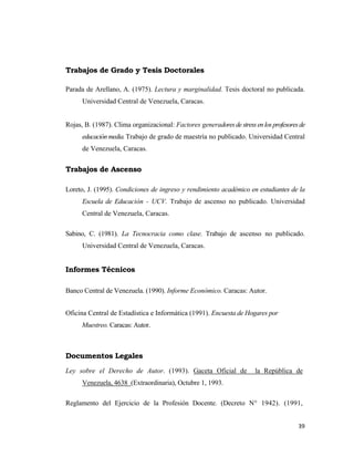 39 
 
Trabajos de Grado y Tesis Doctorales
Parada de Arellano, A. (1975). Lectura y marginalidad. Tesis doctoral no publicada.
Universidad Central de Venezuela, Caracas.
Rojas, B. (1987). Clima organizacional: Factores generadoresdestressenlosprofesoresde
educaciónmedia.Trabajo de grado de maestría no publicado. Universidad Central
de Venezuela, Caracas.
Trabajos de Ascenso
Loreto, J. (1995). Condiciones de ingreso y rendimiento académico en estudiantes de la
Escuela de Educación - UCV. Trabajo de ascenso no publicado. Universidad
Central de Venezuela, Caracas.
Sabino, C. (1981). La Tecnocracia como clase. Trabajo de ascenso no publicado.
Universidad Central de Venezuela, Caracas.
Informes Técnicos
Banco Central de Venezuela. (1990). Informe Económico. Caracas: Autor.
Oficina Central de Estadística e Informática (1991). Encuesta de Hogares por
Muestreo. Caracas: Autor.
Documentos Legales
Ley sobre el Derecho de Autor. (1993). Gaceta Oficial de la República de
Venezuela, 4638 (Extraordinaria), Octubre 1, 1993.
Reglamento del Ejercicio de la Profesión Docente. (Decreto N° 1942). (1991,
 