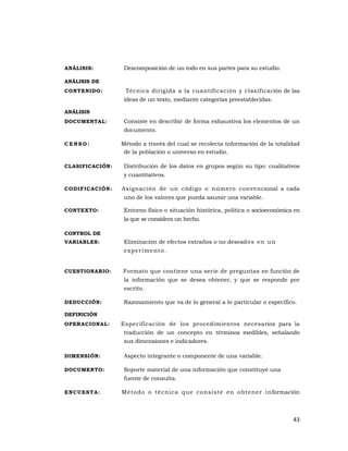 43 
 
ANÁLISIS: Descomposición de un todo en sus partes para su estudio.
ANÁLISIS DE
CONTENIDO: Técnica dirigida a la cuantificación y clasificación de las
ideas de un texto, mediante categorías preestablecidas.
ANÁLISIS
DOCUMENTAL: Consiste en describir de forma exhaustiva los elementos de un
documento.
C E N S O : Método a través del cual se recolecta información de la totalidad
de la población o universo en estudio.
CLASIFICACIÓN: Distribución de los datos en grupos según su tipo: cualitativos
y cuantitativos.
CODIFICACIÓN: Asignación de un código o número convencional a cada
uno de los valores que pueda asumir una variable.
CONTEXTO: Entorno físico o situación histórica, política o socioeconómica en
la que se considera un hecho.
CONTROL DE
VARIABLES: Eliminación de efectos extraños o no deseados en un
experimento.
CUESTIONARIO: Formato que contiene una serie de preguntas en función de
la información que se desea obtener, y que se responde por
escrito.
DEDUCCIÓN: Razonamiento que va de lo general a lo particular o especifico.
DEFINICIÓN
OPERACIONAL: Especificación de los procedimientos necesarios para la
traducción de un concepto en términos medibles, señalando
sus dimensiones e indicadores.
DIMENSIÓN: Aspecto integrante o componente de una variable.
DOCUMENTO: Soporte material de una información que constituye una
fuente de consulta.
ENCUESTA: Método o técnica que consiste en obtener información
 