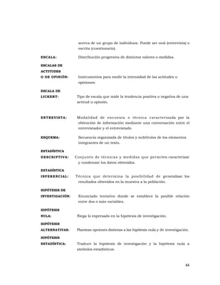 44 
 
acerca de un grupo de individuos. Puede ser oral (entrevista) o
escrita (cuestionario).
ESCALA: Distribución progresiva de distintos valores o medidas.
ESCALAS DE
ACTITUDES
O DE OPINIÓN: Instrumentos para medir la intensidad de las actitudes u
opiniones.
ESCALA DE
LICKERT: Tipo de escala que mide la tendencia positiva o negativa de una
actitud u opinión.
ENTREVISTA: Modalidad de encuesta o técnica caracterizada por la
obtención de información mediante una conversación entre el
entrevistador y el entrevistado.
ESQUEMA: Secuencia organizada de títulos y subtítulos de los elementos
integrantes de un texto.
ESTADÍSTICA
DESCRIPTIVA: Conjunto de técnicas y medidas que permiten caracterizar
y condensar los datos obtenidos.
ESTADÍSTICA
INFERENCIAL: Técnica que determina la posibilidad de generalizar los
resultados obtenidos en la muestra a la población.
HIPÓTESIS DE
INVESTIGACIÓN: Enunciado tentativo donde se establece la posible relación
entre dos o más variables.
HIPÓTESIS
NULA: Niega lo expresado en la hipótesis de investigación.
HIPÓTESIS
ALTERNATIVAS: Plantean opciones distintas a las hipótesis nula y de investigación.
HIPÓTESIS
ESTADÍSTICA: Traduce la hipótesis de investigación y la hipótesis nula a
símbolos estadísticos.
 
