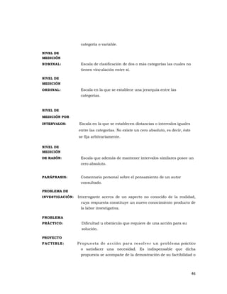 46 
 
categoría o variable.
NIVEL DE
MEDICIÓN
NOMINAL: Escala de clasificación de dos o más categorías las cuales no
tienen vinculación entre sí.
NIVEL DE
MEDICIÓN
ORDINAL: Escala en la que se establece una jerarquía entre las
categorías.
NIVEL DE
MEDICIÓN POR
INTERVALOS: Escala en la que se establecen distancias o intervalos iguales
entre las categorías. No existe un cero absoluto, es decir, éste
se fija arbitrariamente.
NIVEL DE
MEDICIÓN
DE RAZÓN: Escala que además de mantener intervalos similares posee un
cero absoluto.
PARÁFRASIS: Comentario personal sobre el pensamiento de un autor
consultado.
PROBLEMA DE
INVESTIGACIÓN: Interrogante acerca de un aspecto no conocido de la realidad,
cuya respuesta constituye un nuevo conocimiento producto de
la labor investigativa.
PROBLEMA
PRÁCTICO: Dificultad u obstáculo que requiere de una acción para su
solución.
PROYECTO
FACTIBLE: Propuesta de acción para resolver un problema práctico
o satisfacer una necesidad. Es indispensable que dicha
propuesta se acompañe de la demostración de su factibilidad o
 