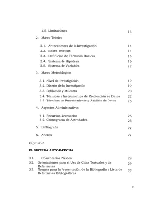 v 
 
1.5. Limitaciones 13
2. Marco Teórico
2.1. Antecedentes de la Investigación 14
2.2. Bases Teóricas 14
2.3. Definición de Términos Básicos 15
2.4. Sistema de Hipótesis 16
2.5. Sistema de Variables 17
3. Marco Metodológico
3.1. Nivel de Investigación 19
3.2. Diseño de la Investigación 19
3.3. Población y Muestra 20
3.4. Técnicas e Instrumentos de Recolección de Datos 22
3.5. Técnicas de Procesamiento y Análisis de Datos 25
4. Aspectos Administrativos
4.1. Recursos Necesarios 26
4.2. Cronograma de Actividades 26
5. Bibliografía 27
6. Anexos 27
Capítulo 3:
EL SISTEMA AUTOR-FECHA
3.1. Comentarios Previos 29
3.2. Orientaciones para el Uso de Citas Textuales y de
Referencias
29
3.3. Normas para la Presentación de la Bibliografía o Lista de
Referencias Bibliográficas
33
 