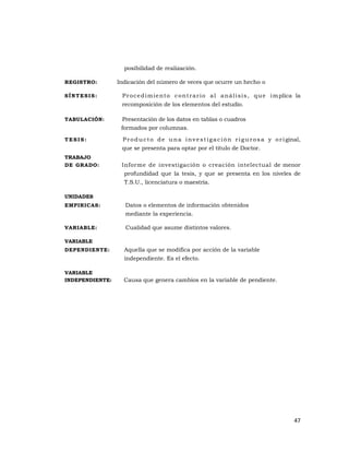 47 
 
posibilidad de realización.
REGISTRO: Indicación del número de veces que ocurre un hecho o
SÍNTESIS: Procedimiento contrario al análisis, que implica la
recomposición de los elementos del estudio.
TABULACIÓN: Presentación de los datos en tablas o cuadros
formados por columnas.
T E S I S : Producto de una investigación rigurosa y original,
que se presenta para optar por el título de Doctor.
TRABAJO
DE GRADO: Informe de investigación o creación intelectual de menor
profundidad que la tesis, y que se presenta en los niveles de
T.S.U., licenciatura o maestría.
UNIDADES
EMPIRICAS: Datos o elementos de información obtenidos
mediante la experiencia.
VARIABLE: Cualidad que asume distintos valores.
VARIABLE
DEPENDIENTE: Aquella que se modifica por acción de la variable
independiente. Es el efecto.
VARIABLE
INDEPENDIENTE: Causa que genera cambios en la variable de pendiente.
 
 
 
 
 
 
 
 
 