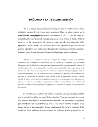 vii 
 
PRÓLOGO A LA TERCERA EDICIÓN
No es la primera vez que tengo la ocasión y el honor de escribir sobre la obra y
condición humana de este joven autor académico. Hace ya algún tiempo, en la
Revista de Pedagogía (Escuela de Educación/UCV.Vol. XIX. No. 55. 1998) y a
solicitud del Consejo Editorial, publiqué una reseña sobre el libro de Fidias: Mitos y
errores en la elaboración de tesis y proyectos de investigación. (Edit.
Episteme. Caracas, 1998). En cuyo texto incluí una apreciación de valor que me
permito reproducir, pues traduce muy la impresión sumaria que también me produjo
la lectura atenta de esta pieza sencilla pero significativa de trabajo intelectual:
Analizado y conversado con los amigos de siempre, dentro del ambiente
académico que acompaña la producción de la Revista de Pedagogía y el Diccionario
Latinoamericano de Educación, se me ocurre que los mejores calificativos que pueden hacerse de
este libro que recién sale a /a luz pública son: útil y generoso. Es un libro útil, porque agrega cosas
interesantes a las muchas de las ya dichas y redichas a propósito de lo que significa para un
estudiante promedio, de las ciencias sociales y humanas, el producir un documento que
merezca el calificativo de científico. Útil, porque lo dice de una manera precisa y concisa,
dejando de lado el amaneramiento y la palabrería de otros libros de igual tenor. Es generoso,
porque no oculta lo que le debe a los que antes escribieron sobre el tema, como suele ser de
buen ver en un medio infectado por el desprecio y la mezquindad respecto a lo que escriben
los colegas.
Es en efecto, este material de estudio y consulta, una opción imprescindible
para la tarea de formalizar proyectos de investigación. Tiene en sus manos la persona
que produce investigación académicamente orientada, un instrumento excepcional
para introducirse en los problemas de toda la vida cuando se trata de decirle a los
demás qué es lo que pretendía y lo que efectivamente ha hecho a propósito de la
resolución de un problema de conocimiento. Sin embargo, no sólo se puede leer en
 