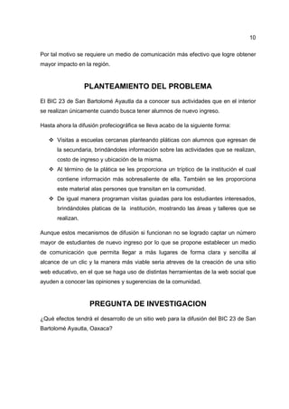 10
Por tal motivo se requiere un medio de comunicación más efectivo que logre obtener
mayor impacto en la región.
PLANTEAMIENTO DEL PROBLEMA
El BIC 23 de San Bartolomé Ayautla da a conocer sus actividades que en el interior
se realizan únicamente cuando busca tener alumnos de nuevo ingreso.
Hasta ahora la difusión profeciográfica se lleva acabo de la siguiente forma:
Visitas a escuelas cercanas planteando pláticas con alumnos que egresan de
la secundaria, brindándoles información sobre las actividades que se realizan,
costo de ingreso y ubicación de la misma.
Al término de la plática se les proporciona un tríptico de la institución el cual
contiene información más sobresaliente de ella. También se les proporciona
este material alas persones que transitan en la comunidad.
De igual manera programan visitas guiadas para los estudiantes interesados,
brindándoles platicas de la institución, mostrando las áreas y talleres que se
realizan.
Aunque estos mecanismos de difusión si funcionan no se logrado captar un número
mayor de estudiantes de nuevo ingreso por lo que se propone establecer un medio
de comunicación que permita llegar a más lugares de forma clara y sencilla al
alcance de un clic y la manera más viable seria atreves de la creación de una sitio
web educativo, en el que se haga uso de distintas herramientas de la web social que
ayuden a conocer las opiniones y sugerencias de la comunidad.
PREGUNTA DE INVESTIGACION
¿Qué efectos tendrá el desarrollo de un sitio web para la difusión del BIC 23 de San
Bartolomé Ayautla, Oaxaca?
 