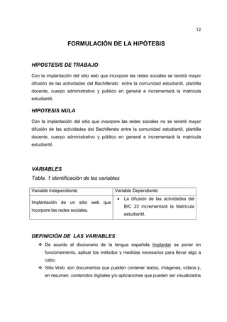 12
FORMULACIÓN DE LA HIPÓTESIS
HIPOSTESIS DE TRABAJO
Con la implantación del sitio web que incorpore las redes sociales se tendrá mayor
difusión de las actividades del Bachillerato entre la comunidad estudiantil, plantilla
docente, cuerpo administrativo y público en general e incrementará la matricula
estudiantil.
HIPOTESIS NULA
Con la implantación del sitio que incorpore las redes sociales no se tendrá mayor
difusión de las actividades del Bachillerato entre la comunidad estudiantil, plantilla
docente, cuerpo administrativo y público en general e incrementará la matricula
estudiantil.
VARIABLES
Tabla. 1 identificación de las variables
Variable Independiente Variable Dependiente
Implantación de un sitio web que
incorpore las redes sociales.
• La difusión de las actividades del
BIC 23 incrementará la Matricula
estudiantil.
DEFINICIÓN DE LAS VARIABLES
De acurdo al diccionario de la lengua española Implantar es poner en
funcionamiento, aplicar los métodos y medidas necesarios para llevar algo a
cabo.
Sitio Web: son documentos que pueden contener textos, imágenes, vídeos y,
en resumen, contenidos digitales y/o aplicaciones que pueden ser visualizados
 