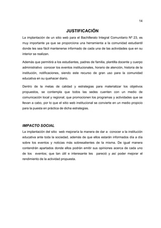 14
JUSTIFICACIÓN
La implantación de un sitio web para el Bachillerato Integral Comunitario Nº 23, es
muy importante ya que se proporciona una herramienta a la comunidad estudiantil
donde les sea fácil mantenerse informado de cada una de las actividades que en su
interior se realizan.
Además que permitirá a los estudiantes, padres de familia, plantilla docente y cuerpo
administrativo conocer los eventos institucionales, horario de atención, historia de la
institución, notificaciones, siendo este recurso de gran uso para la comunidad
educativa en su quehacer diario.
Dentro de la metas de calidad y estrategias para materializar los objetivos
propuestos, se contempla que todos las sedes cuenten con un medio de
comunicación local y regional, que promocionen los programas y actividades que se
llevan a cabo, por lo que el sitio web institucional se convierte en un medio propicio
para la puesta en práctica de dicha estrategias.
IMPACTO SOCIAL
La implantación del sitio web mejoraría la manera de dar a conocer a la institución
educativa ante toda la sociedad, además de que ellos estarán informados día a día
sobre los eventos y noticias más sobresalientes de la misma. De igual manera
contendrán apartados donde ellos podrán emitir sus opiniones acerca de cada uno
de los eventos; que tan útil e interesante les pareció y así poder mejorar el
rendimiento de la actividad propuesta.
 