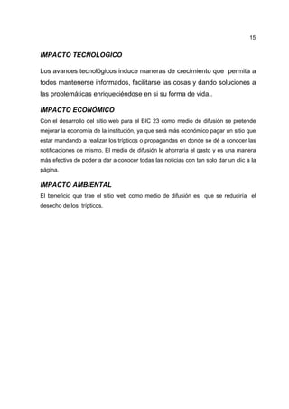 15
IMPACTO TECNOLOGICO
Los avances tecnológicos induce maneras de crecimiento que permita a
todos mantenerse informados, facilitarse las cosas y dando soluciones a
las problemáticas enriqueciéndose en si su forma de vida..
IMPACTO ECONÓMICO
Con el desarrollo del sitio web para el BIC 23 como medio de difusión se pretende
mejorar la economía de la institución, ya que será más económico pagar un sitio que
estar mandando a realizar los trípticos o propagandas en donde se dé a conocer las
notificaciones de mismo. El medio de difusión le ahorraría el gasto y es una manera
más efectiva de poder a dar a conocer todas las noticias con tan solo dar un clic a la
página.
IMPACTO AMBIENTAL
El beneficio que trae el sitio web como medio de difusión es que se reduciría el
desecho de los trípticos.
 