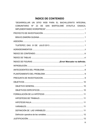 iii
ÍNDICE DE CONTENIDO
“DESARROLLAR UN SITIO WEB PARA EL BACHILLERATO INTEGRAL
COMUNITARIO Nº 23 DE SAN BARTOLOMÉ AYAUTLA OAXACA,
IMPLEMENTANDO WORDPRESS”........................................................................ 1
PROYECTO DE INVESTIGACIÓN ............................................................................. 1
BRAVO ZAMORA SUSANA .................................................................................... 1
ASESORA:.................................................................................................................. 1
TUXTEPEC, OAX. 01 DE JULIO 2013 ................................................................. 1
AGRADEDIMIENTOS ..................................................................................................ii
ÍNDICE DE CONTENIDO............................................................................................iii
ÍNDICE DE TABLAS ...................................................................................................vi
ÍNDICE DE FIGURAS ..................................................¡Error! Marcador no definido.
INTRODUCIÓN........................................................................................................... 7
ANTECEDENTES DEL PROBLEMA .......................................................................... 8
PLANTEAMIENTO DEL PROBLEMA ......................................................................... 9
PREGUNTA DE INVESTIGACION ............................................................................. 9
OBJETIVOS .............................................................................................................. 10
OBJETIVO GENERAL........................................................................................... 10
OBJETIVOS ESPECIFICOS.................................................................................. 10
FORMULACIÓN DE LA HIPÓTESIS ........................................................................ 11
HIPOSTESIS DE TRABAJO.................................................................................. 11
HIPOTESIS NULA ................................................................................................. 11
VARIABLES........................................................................................................... 11
DEFINICIÓN DE LAS VARIABLES ...................................................................... 11
Definición operativa de las variables ..................................................................... 12
JUSTIFICACIÓN ....................................................................................................... 13
 