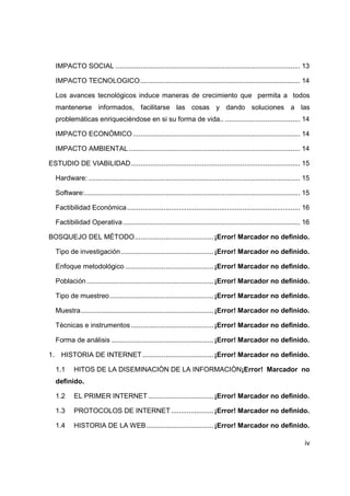 iv
IMPACTO SOCIAL ................................................................................................ 13
IMPACTO TECNOLOGICO................................................................................... 14
Los avances tecnológicos induce maneras de crecimiento que permita a todos
mantenerse informados, facilitarse las cosas y dando soluciones a las
problemáticas enriqueciéndose en si su forma de vida.. ....................................... 14
IMPACTO ECONÓMICO....................................................................................... 14
IMPACTO AMBIENTAL ......................................................................................... 14
ESTUDIO DE VIABILIDAD........................................................................................ 15
Hardware: .............................................................................................................. 15
Software:................................................................................................................ 15
Factibilidad Económica.......................................................................................... 16
Factibilidad Operativa ............................................................................................ 16
BOSQUEJO DEL MÉTODO.........................................¡Error! Marcador no definido.
Tipo de investigación ................................................¡Error! Marcador no definido.
Enfoque metodológico ..............................................¡Error! Marcador no definido.
Población..................................................................¡Error! Marcador no definido.
Tipo de muestreo......................................................¡Error! Marcador no definido.
Muestra.....................................................................¡Error! Marcador no definido.
Técnicas e instrumentos...........................................¡Error! Marcador no definido.
Forma de análisis .....................................................¡Error! Marcador no definido.
1. HISTORIA DE INTERNET.....................................¡Error! Marcador no definido.
1.1 HITOS DE LA DISEMINACIÒN DE LA INFORMACIÒN¡Error! Marcador no
definido.
1.2 EL PRIMER INTERNET..................................¡Error! Marcador no definido.
1.3 PROTOCOLOS DE INTERNET ......................¡Error! Marcador no definido.
1.4 HISTORIA DE LA WEB...................................¡Error! Marcador no definido.
 