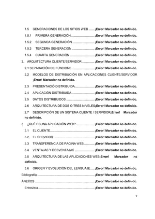 v
1.5 GENERACIONES DE LOS SITIOS WEB .......¡Error! Marcador no definido.
1.5.1 PRIMERA GENERACIÓN............................¡Error! Marcador no definido.
1.5.2 SEGUNDA GENERACIÓN ..........................¡Error! Marcador no definido.
1.5.3 TERCERA GENERACIÓN...........................¡Error! Marcador no definido.
1.5.4 CUARTA GENERACIÓN .............................¡Error! Marcador no definido.
2. ARQUITECTURA CLIENTE/SERVIDOR...............¡Error! Marcador no definido.
2.1 SEPARACIÓN DE FUNCIONE...........................¡Error! Marcador no definido.
2.2 MODELOS DE DISTRIBUCIÓN EN APLICACIONES CLIENTE/SERVIDOR
¡Error! Marcador no definido.
2.3 PRESENTACIÓ DISTRIBUIDA.......................¡Error! Marcador no definido.
2.4 APLICACIÓN DISTRIBUIDA...........................¡Error! Marcador no definido.
2.5 DATOS DISTRIBUIDOS .................................¡Error! Marcador no definido.
2.6 ARQUITECTURA DE DOS O TRES NIVELES¡Error! Marcador no definido.
2.7 DESCRIPCIÓN DE UN SISTEMA CLIENTE / SERVIDOR¡Error! Marcador
no definido.
3 ¿QUÉ ESUNA APLICACIÓN WEB?......................¡Error! Marcador no definido.
3.1 EL CLIENTE....................................................¡Error! Marcador no definido.
3.2 EL SERVIDOR ................................................¡Error! Marcador no definido.
3.3 TRANSFERENCIA DE PAGINA WEB ............¡Error! Marcador no definido.
3.4 VENTAJAS Y DESVENTAJAS .......................¡Error! Marcador no definido.
3.5 ARQUITECTURA DE LAS APLICACIONES WEB¡Error! Marcador no
definido.
3.6 ORIGEN Y EVOLUCIÒN DEL LENGUAJE.....¡Error! Marcador no definido.
Bibliografía ...................................................................¡Error! Marcador no definido.
ANEXOS ......................................................................¡Error! Marcador no definido.
Entrevista..................................................................¡Error! Marcador no definido.
 