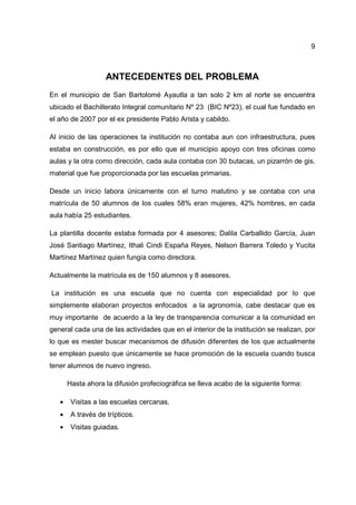 9
ANTECEDENTES DEL PROBLEMA
En el municipio de San Bartolomé Ayautla a tan solo 2 km al norte se encuentra
ubicado el Bachillerato Integral comunitario Nº 23 (BIC Nº23), el cual fue fundado en
el año de 2007 por el ex presidente Pablo Arista y cabildo.
Al inicio de las operaciones la institución no contaba aun con infraestructura, pues
estaba en construcción, es por ello que el municipio apoyo con tres oficinas como
aulas y la otra como dirección, cada aula contaba con 30 butacas, un pizarrón de gis,
material que fue proporcionada por las escuelas primarias.
Desde un inicio labora únicamente con el turno matutino y se contaba con una
matrícula de 50 alumnos de los cuales 58% eran mujeres, 42% hombres, en cada
aula había 25 estudiantes.
La plantilla docente estaba formada por 4 asesores; Dalila Carballido García, Juan
José Santiago Martínez, Ithali Cindi España Reyes, Nelson Barrera Toledo y Yucita
Martínez Martínez quien fungía como directora.
Actualmente la matrícula es de 150 alumnos y 8 asesores.
La institución es una escuela que no cuenta con especialidad por lo que
simplemente elaboran proyectos enfocados a la agronomía, cabe destacar que es
muy importante de acuerdo a la ley de transparencia comunicar a la comunidad en
general cada una de las actividades que en el interior de la institución se realizan, por
lo que es mester buscar mecanismos de difusión diferentes de los que actualmente
se emplean puesto que únicamente se hace promoción de la escuela cuando busca
tener alumnos de nuevo ingreso.
Hasta ahora la difusión profeciográfica se lleva acabo de la siguiente forma:
• Visitas a las escuelas cercanas.
• A través de trípticos.
• Visitas guiadas.
 
