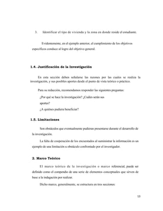 3.      Identificar el tipo de vivienda y la zona en donde reside el estudiante.


          Evidentemente, en el ejemplo anterior, el cumplimiento de los objetivos
 específicos conduce al logro del objetivo general.




1.4. Justificación de la Investigación


      En esta sección deben señalarse las razones por las cuales se realiza la
investigación, y sus posibles aportes desde el punto de vista teórico o práctico.

        Para su redacción, recomendamos responder las siguientes preguntas:

         ¿Por qué se hace la investigación? ¿Cuáles serán sus
         aportes?
         ¿A quiénes pudiera beneficiar?


1.5. Limitaciones

         Son obstáculos que eventualmente pudieran presentarse durante el desarrollo de
 la investigación.

         La falta de cooperación de los encuestados al suministrar la información es un
 ejemplo de una limitación u obstáculo confrontado por el investigador.


 2. Marco Teórico

         El marco teórico de la investigación o marco referencial, puede ser
 definido como el compendio de una serie de elementos conceptuales que sirven de
 base a la indagación por realizar.

         Dicho marco, generalmente, se estructura en tres secciones:


                                                                                      13 
                                                                                         
 