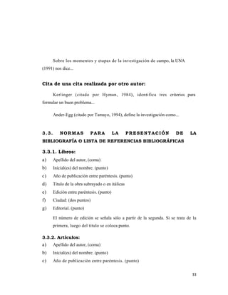 Sobre los momentos y etapas de la investigación de campo, la UNA
(1991) nos dice...


Cita de una cita realizada por otro autor:

       Kerlinger (citado por Hyman, 1984), identifica tres criterios para
formular un buen problema...

       Ander-Egg (citado por Tamayo, 1994), define la investigación como...



3.3.      NORMAS            PARA           LA      PRESENTACIÓN          DE     LA
BIBLIOGRAFÍA O LISTA DE REFERENCIAS BIBLIOGRÁFICAS

3.3.1. Libros:
a)     Apellido del autor, (coma)
b)     Inicial(es) del nombre. (punto)
c)     Año de publicación entre paréntesis. (punto)
d)     Título de la obra subrayado o en itálicas
e)     Edición entre paréntesis. (punto)
f)     Ciudad: (dos puntos)
g)     Editorial. (punto)

       El número de edición se señala sólo a partir de la segunda. Si se trata de la
       primera, luego del título se coloca punto.

3.3.2. Artículos:
a)     Apellido del autor, (coma)
b)     Inicial(es) del nombre. (punto)
c)     Año de publicación entre paréntesis. (punto)


                                                                                 33 
                                                                                    
 