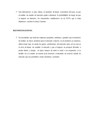  Esta información es muy valiosa al momento de lanzar el producto del jean, ya que
al realizar un estudio de mercado ayuda a disminuir la probabilidad de riesgo de que
el negocio no funcione, los encuestados manifestaron en un 93.9% que si están
dispuestos a probar la marca Lúzzette.
RECOMENDACIONES
 Se recomienda que todas las empresas pequeñas, medianas y grandes que al momento
de realizar un nuevo producto para el mercado o innovar en un producto ya existente;
deben tomar muy en cuenta los gustos ,preferencias del mercado meta ,así no caer en
el error de lanzar sin estudiar el mercado y que el negocio no prospere llevando a
perder dinero y tiempo , la mejor manera de saber si existe o no aceptación ,si es
factible no y si existirá un retorno de la inversión es haciendo un correcto estudio de
mercado que nos permitirán tomar decisiones acertadas.
 
