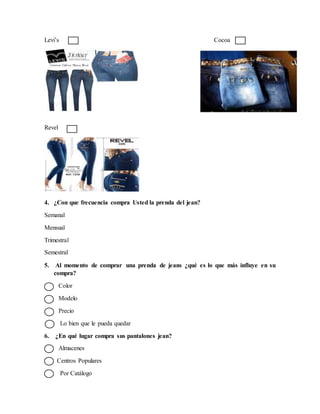 Levi’s Cocoa
Revel
4. ¿Con que frecuencia compra Usted la prenda del jean?
Semanal
Mensual
Trimestral
Semestral
5. Al momento de comprar una prenda de jeans ¿qué es lo que más influye en su
compra?
Color
Modelo
Precio
Lo bien que le pueda quedar
6. ¿En qué lugar compra sus pantalones jean?
Almacenes
Centros Populares
Por Catálogo
 