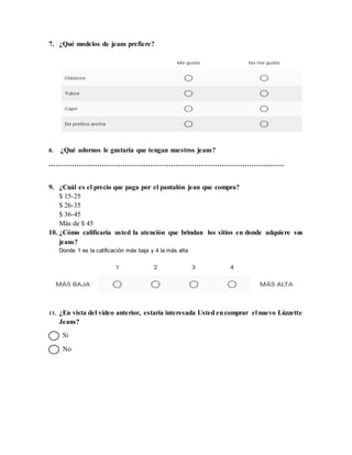 7. ¿Qué modelos de jeans prefiere?
8. ¿Qué adornos le gustaría que tengan nuestros jeans?
…………………………………………………………………………………………
9. ¿Cuál es el precio que paga por el pantalón jean que compra?
$ 15-25
$ 26-35
$ 36-45
Más de $ 45
10. ¿Cómo calificaría usted la atención que brindan los sitios en donde adquiere sus
jeans?
Donde 1 es la calificación más baja y 4 la más alta
11. ¿En vista del vídeo anterior, estaría interesada Usted encomprar el nuevo Lúzzette
Jeans?
Si
No
 