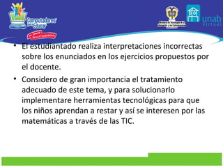 • El estudiantado realiza interpretaciones incorrectas
  sobre los enunciados en los ejercicios propuestos por
  el docente.
• Considero de gran importancia el tratamiento
  adecuado de este tema, y para solucionarlo
  implementare herramientas tecnológicas para que
  los niños aprendan a restar y así se interesen por las
  matemáticas a través de las TIC.
 