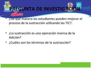 PREGUNTA DE INVESTIGACIÓN
• ¿De qué manera los estudiantes pueden mejorar el
  proceso de la sustracción utilizando las TIC?.

• ¿La sustracción es una operación inversa de la
  Adición?
• ¿Cuáles son los términos de la sustracción?
 