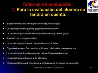 Criterios de evaluación:   1)  Para la evaluación del alumno se tendrá en cuenta: El grado de creatividad y expresión de las propias ideas. La capacidad de búsqueda y propuesta de soluciones. La capacidad para asumir las decisiones propias y las del grupo. El sentido de la responsabilidad. La capacidad para trabajar con autonomía e iniciativa. El grado de autoconfianza en las aptitudes, habilidades y competencias. La capacidad de trabajo en equipo y el espíritu de colaboración. La capacidad de influencia y de liderazgo. El grado de tenacidad, constancia y perseverancia en lo que se emprende. 