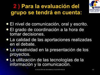 2 )  Para la evaluación del grupo se tendrá en cuenta: El nivel de comunicación, oral y escrito. El grado de coordinación a la hora de tomar decisiones. La calidad de las aportaciones realizadas en el debate. La creatividad en la presentación de los proyectos. La utilización de las tecnologías de la información y la comunicación. 