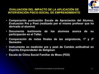 EVALUACION DEL IMPACTO DE LA APLICACIÓN DE INTERVENCIÓN PSICO-SOCIAL DE EMPRENDIMIENTO Comparación puntuación Escala de Apreciación del Alumno, Evaluación Pre y Post (realizada por el mismo profesor que ha derivado al alumno) Documento testimonio de los alumnos acerca de su participación en el Taller. Comparación de notas finales de las asignaturas, 1º y 2º Semestre Instrumento en medición pre y post de Cambio actitudinal en Espíritu Emprendedor de Seligman Escala de Clima Social Familiar de Moss (FES) 