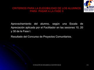 CRITERIOS PARA LA ELEGIBILIDAD DE LOS ALUMNOS PARA  PASAR A LA FASE II Aprovechamiento del alumno, según una Escala de Apreciación aplicada por el Facilitador en las sesiones 10, 20 y 30 de la Fase I. Resultado del Concurso de Proyectos Comunitarios. 