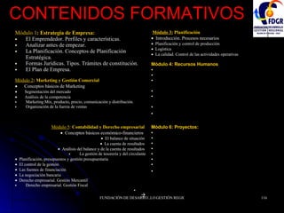 CONTENIDOS FORMATIVOS Módulo 6: Proyectos: Definición de la Misión de la empresa  Análisis Externo  Análisis Interno  Síntesis DAFO  Líneas Estratégicas y Objetivos  Plan de Actuación  Calendario de Implantación  Viabilidad y Conclusiones   Módulo 5 :  Contabilidad y Derecho empresarial      Conceptos básicos económico-financieros      El balance de situación     La cuenta de resultados     Análisis del balance y de la cuenta de resultados  La gestión de tesorería y del circulante    Planificación, presupuestos y gestión presupuestaria     El control de la gestión     Las fuentes de financiación     La negociación bancaria     Derecho empresarial. Gestión Mercantil  Derecho empresarial. Gestión Fiscal    Módulo 3:  Planificación    Introducción. Procesos necesarios     Planificación y control de producción     Logística     La calidad. Control de las actividades operativas Módulo 4: Recursos Humanos El trabajador. Empleado y empleador.  Conceptos de derecho laboral.  Contratos. Tipos. Convenio de trabajadores. Ejemplos.  Fin del contrato. Causas y resoluciones.  Planificar la plantilla. Conceptos de Diseño de RRHH.  Valoración de puestos.  La entrevista.   Módulo 1 : Estrategia de Empresa: El Emprendedor. Perfiles y características.  Analizar antes de empezar.  La Planificación. Conceptos de Planificación Estratégica.  Formas Jurídicas. Tipos. Trámites de constitución.  El Plan de Empresa.   Módulo 2 : Marketing y Gestión Comercial      Conceptos básicos de Marketing       Segmentación del mercado     Análisis de la competencia  Marketing Mix, producto, precio, comunicación y distribución.  Organización de la fuerza de ventas  