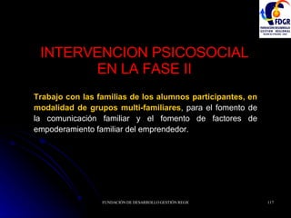 INTERVENCION PSICOSOCIAL EN LA FASE II Trabajo con las familias de los alumnos participantes, en modalidad de grupos multi-familiares , para el fomento de la comunicación familiar y el fomento de factores de empoderamiento familiar del emprendedor. 