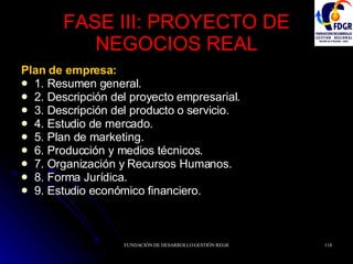 FASE III: PROYECTO DE NEGOCIOS REAL Plan de empresa: 1. Resumen general. 2. Descripción del proyecto empresarial. 3. Descripción del producto o servicio. 4. Estudio de mercado. 5. Plan de marketing. 6. Producción y medios técnicos. 7. Organización y Recursos Humanos. 8. Forma Jurídica. 9. Estudio económico financiero.  