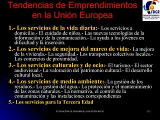 Tendencias de Emprendimientos en la Unión Europea 1.- Los servicios de la vida diaria: -   Los servicios a domicilio.- El cuidado de niños.- Las nuevas tecnologías de la información y de la comunicación.- La ayuda a los jóvenes en dificultad y la inserción. 2.- Los servicios de mejora del marco de vida : -  La mejora de la vivienda.- La seguridad.- Los transportes colectivos locales.- Los comercios de proximidad. 3.- Los servicios culturales y de ocio : -  El turismo.- El sector audiovisual.- La valoración del patrimonio cultural.- El desarrollo cultural local. 4.- Los servicios de medio ambiente : -  La gestión de los residuos.- La gestión del agua.- La protección y el mantenimiento de las zonas naturales.- La normativa, el control de la contaminación y las instalaciones correspondientes . 5.- Los servicios para la Tercera Edad 